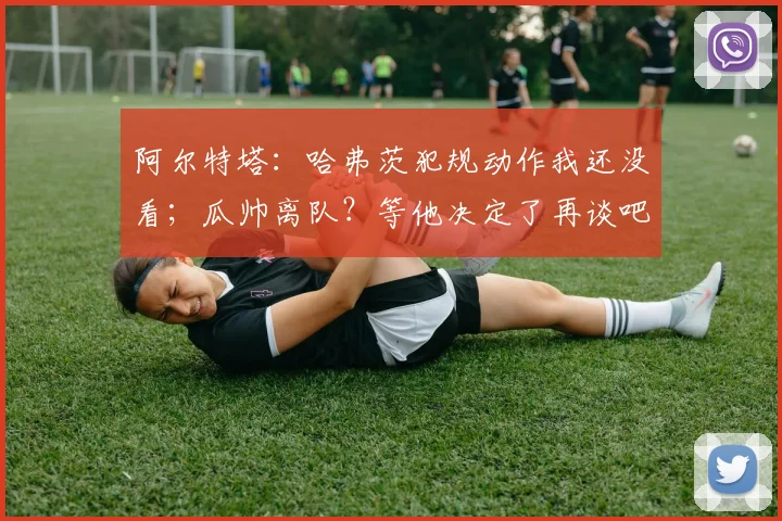 阿尔特塔：哈弗茨犯规动作我还没看；瓜帅离队？等他决定了再谈吧