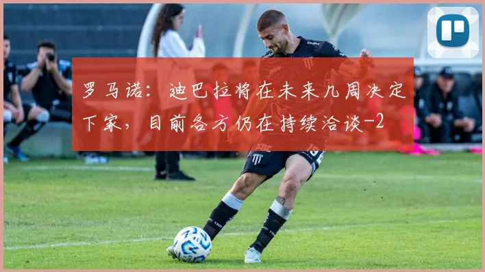 罗马诺：迪巴拉将在未来几周决定下家，目前各方仍在持续洽谈