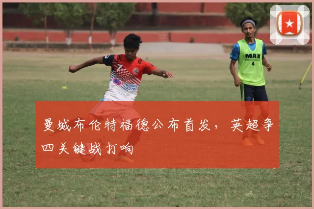 曼城布伦特福德公布首发，英超争四关键战打响