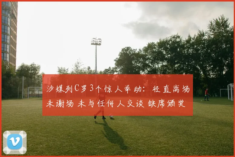 沙媒列C罗3个惊人举动：径直离场未谢场 未与任何人交谈 缺席颁奖