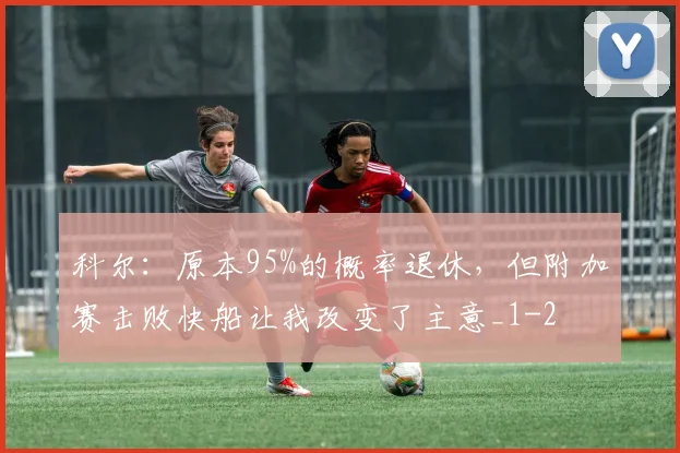 科尔：原本95%的概率退休，但附加赛击败快船让我改变了主意_1