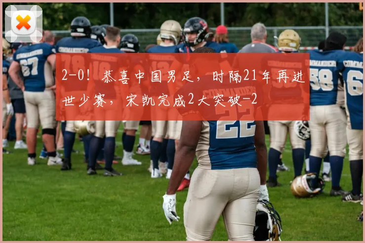 2-0！恭喜中国男足，时隔21年再进世少赛，宋凯完成2大突破