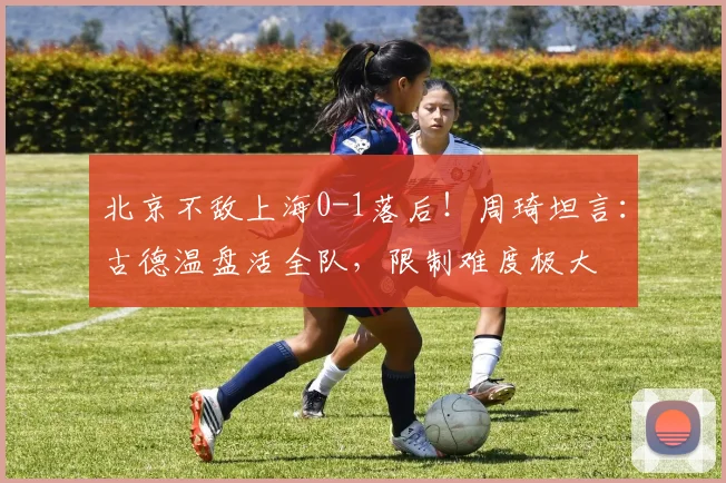 北京不敌上海0-1落后！周琦坦言：古德温盘活全队，限制难度极大