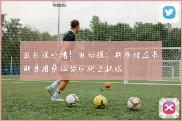 发社媒吐槽！电讯报：斯洛特应果断弃用萨拉赫以树立权威