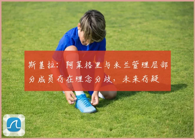 斯基拉：阿莱格里与米兰管理层部分成员存在理念分歧，未来存疑