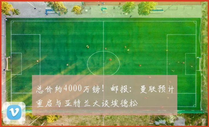 总价约4000万镑！邮报：曼联预计重启与亚特兰大谈埃德松