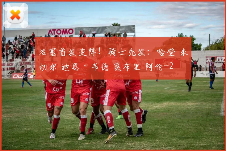 活塞首发变阵！骑士先发：哈登 米切尔 迪恩·韦德 莫布里 阿伦