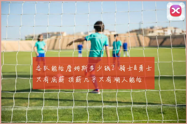 各队能给詹姆斯多少钱？骑士&勇士只有底薪 顶薪几乎只有湖人能给