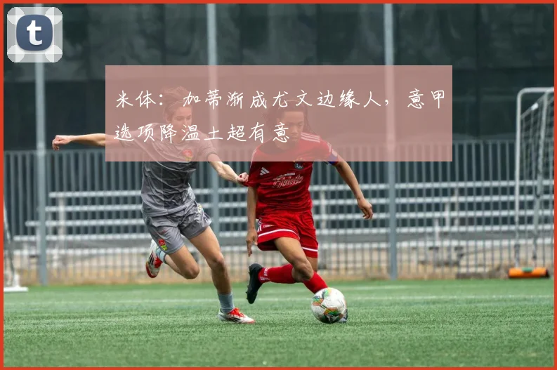 米体：加蒂渐成尤文边缘人，意甲选项降温土超有意