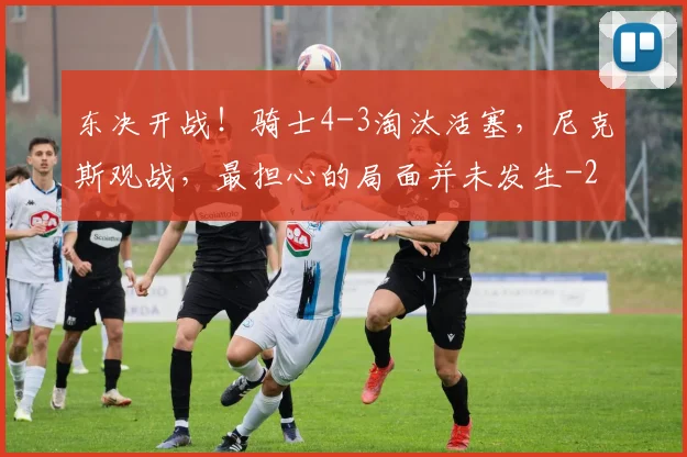 东决开战！骑士4-3淘汰活塞，尼克斯观战，最担心的局面并未发生