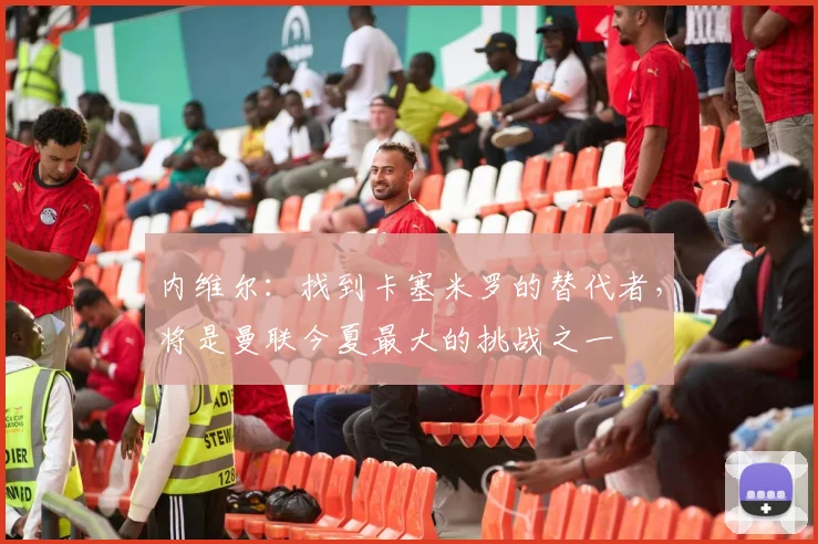 内维尔：找到卡塞米罗的替代者，将是曼联今夏最大的挑战之一