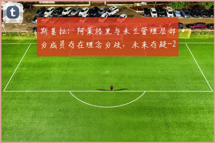 斯基拉：阿莱格里与米兰管理层部分成员存在理念分歧，未来存疑