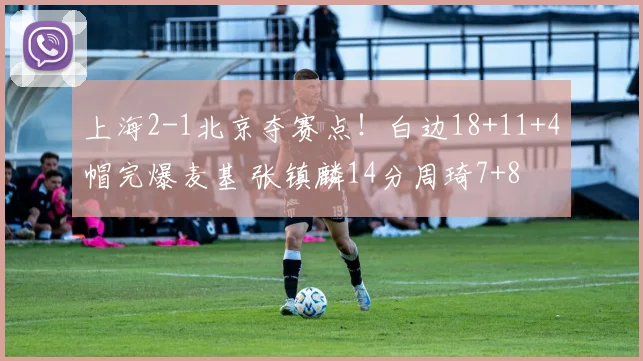 上海2-1北京夺赛点！白边18+11+4帽完爆麦基 张镇麟14分周琦7+8