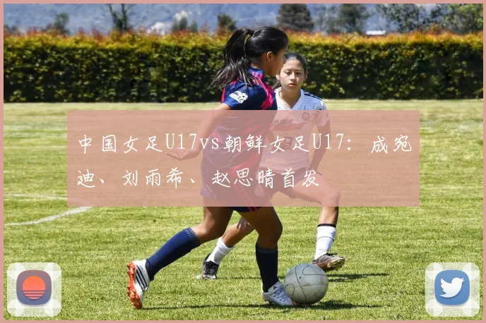 中国女足U17vs朝鲜女足U17：成宛迪、刘雨希、赵思晴首发