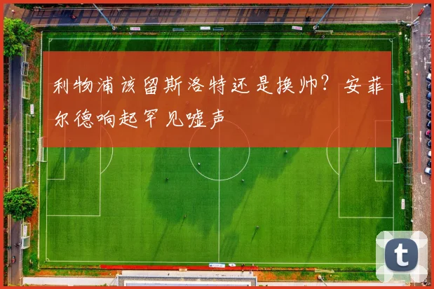 利物浦该留斯洛特还是换帅？安菲尔德响起罕见嘘声
