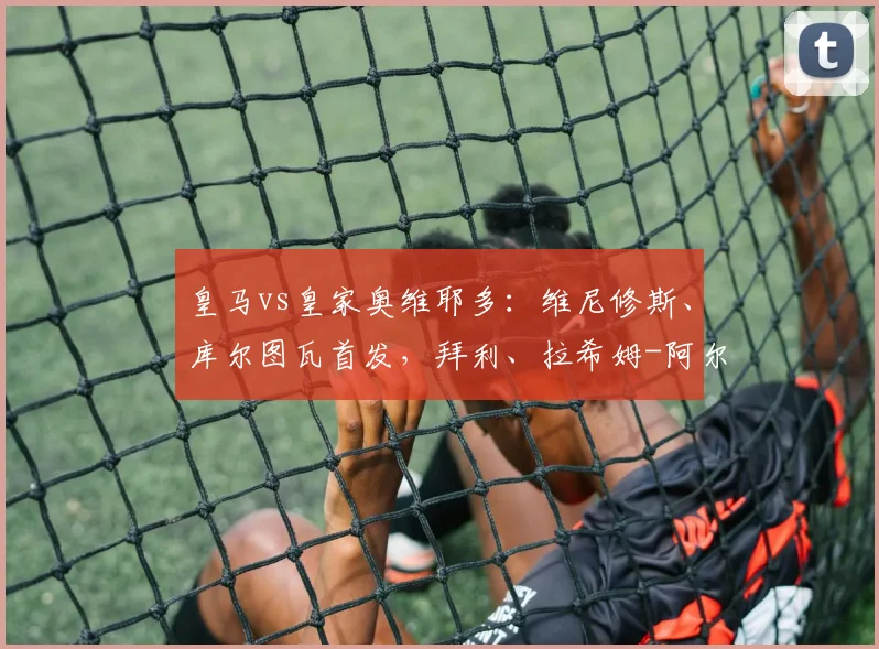 皇马vs皇家奥维耶多：维尼修斯、库尔图瓦首发，拜利、拉希姆-阿尔哈桑出战