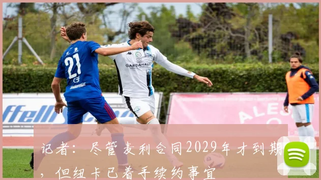 记者：尽管麦利合同2029年才到期，但纽卡已着手续约事宜