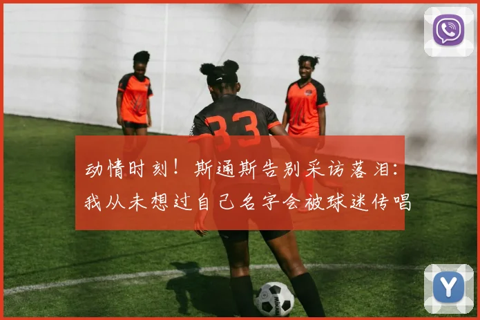 动情时刻！斯通斯告别采访落泪：我从未想过自己名字会被球迷传唱