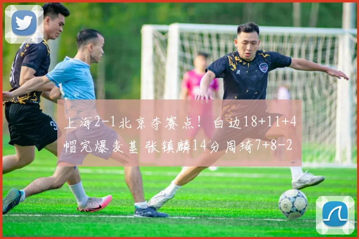 上海2-1北京夺赛点！白边18+11+4帽完爆麦基 张镇麟14分周琦7+8