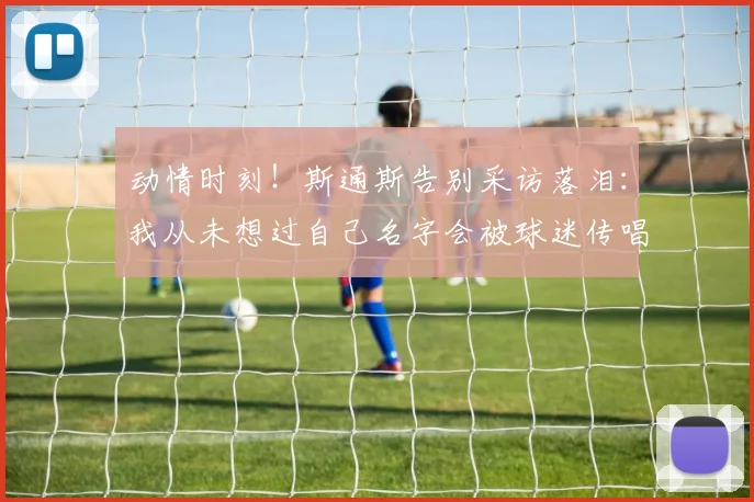 动情时刻！斯通斯告别采访落泪：我从未想过自己名字会被球迷传唱