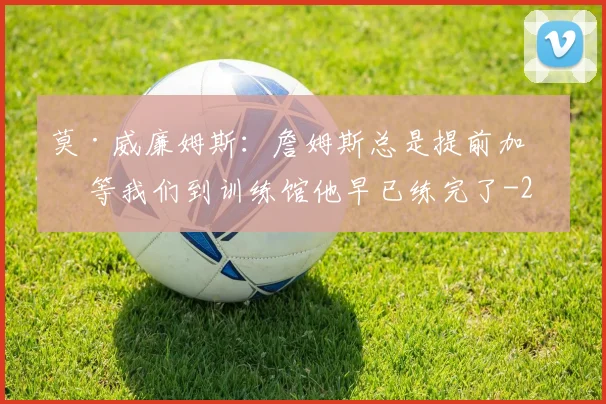 莫·威廉姆斯：詹姆斯总是提前加练 等我们到训练馆他早已练完了