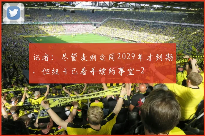 记者：尽管麦利合同2029年才到期，但纽卡已着手续约事宜