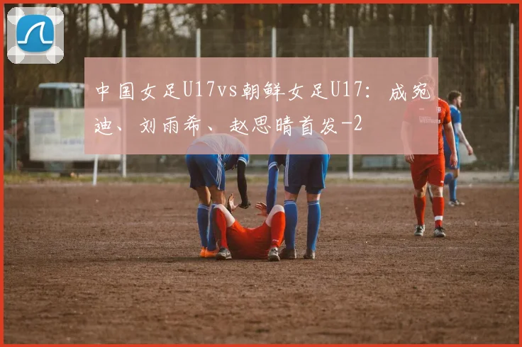 中国女足U17vs朝鲜女足U17：成宛迪、刘雨希、赵思晴首发