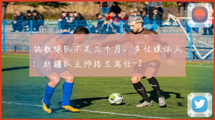 执教球队不足三个月，多位媒体人：新疆队主帅格兰离任