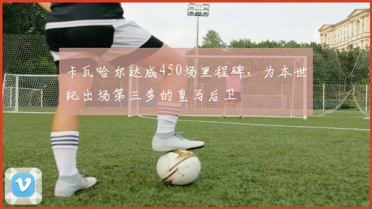 卡瓦哈尔达成450场里程碑，为本世纪出场第三多的皇马后卫