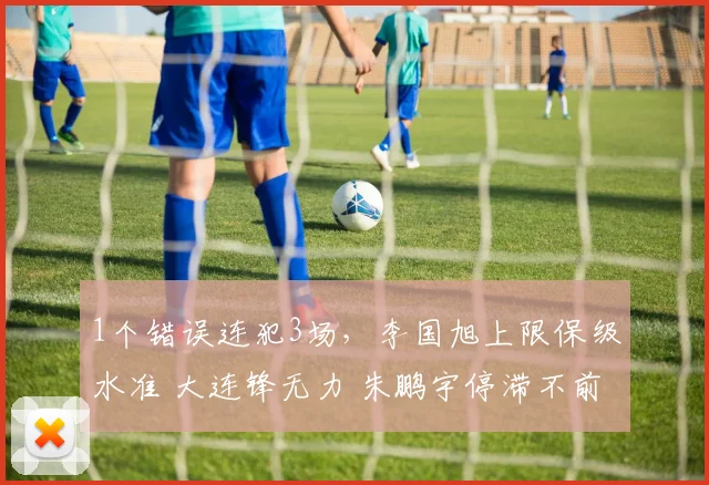 1个错误连犯3场，李国旭上限保级水准 大连锋无力 朱鹏宇停滞不前