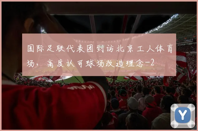 国际足联代表团到访北京工人体育场，高度认可球场改造理念