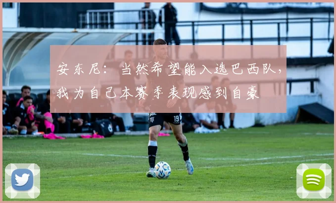安东尼：当然希望能入选巴西队，我为自己本赛季表现感到自豪