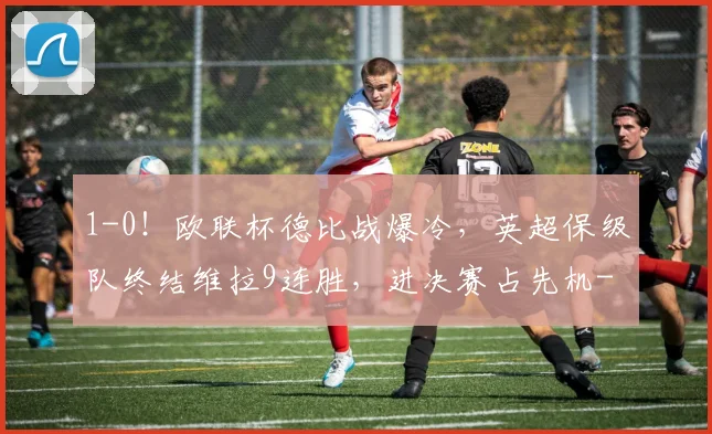 1-0！欧联杯德比战爆冷，英超保级队终结维拉9连胜，进决赛占先机