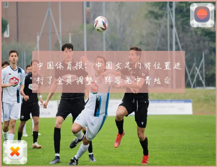 中国体育报：中国女足门将位置进行了全员调整，阵容老中青结合