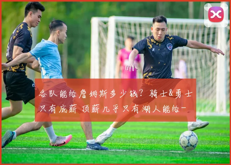 各队能给詹姆斯多少钱？骑士&勇士只有底薪 顶薪几乎只有湖人能给