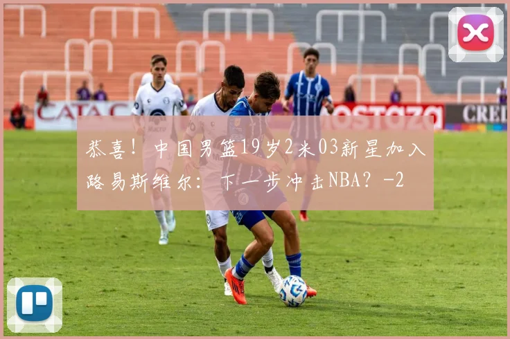 恭喜！中国男篮19岁2米03新星加入路易斯维尔：下一步冲击NBA？
