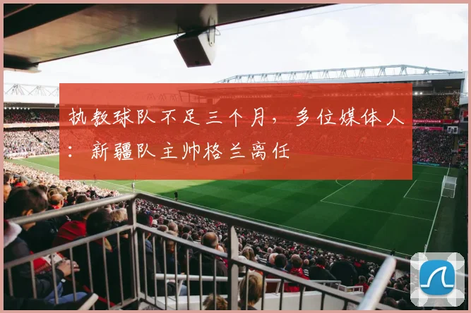 执教球队不足三个月，多位媒体人：新疆队主帅格兰离任