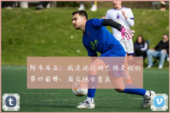 阿韦洛亚：我没说过姆巴佩是我的第四前锋，周日他会首发