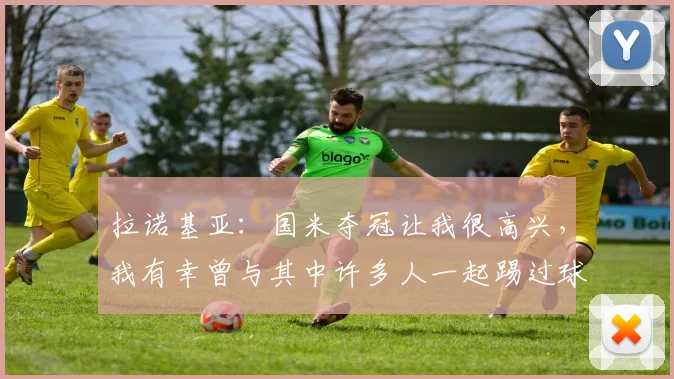 拉诺基亚：国米夺冠让我很高兴，我有幸曾与其中许多人一起踢过球