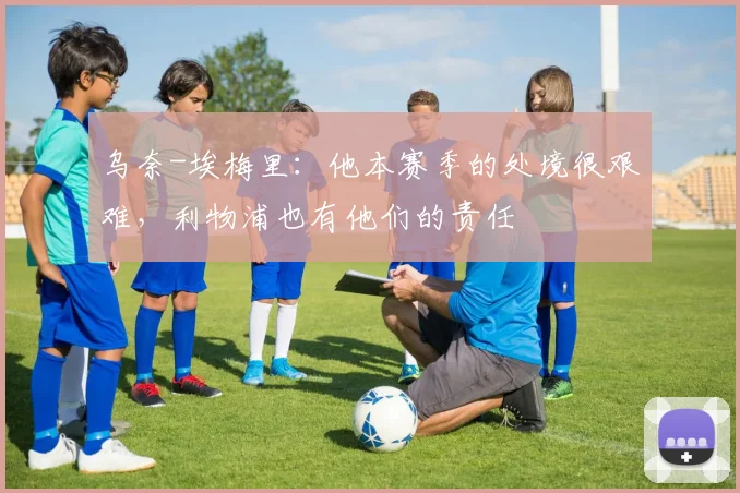 乌奈-埃梅里：他本赛季的处境很艰难，利物浦也有他们的责任