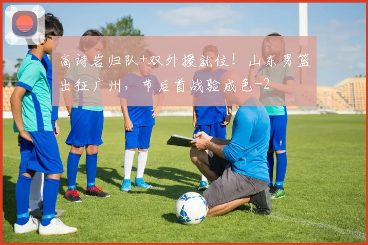 高诗岩归队+双外援就位！山东男篮出征广州，节后首战验成色