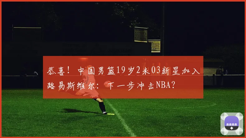 恭喜！中国男篮19岁2米03新星加入路易斯维尔：下一步冲击NBA？