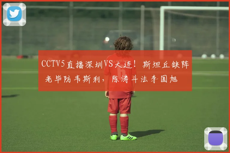 CCTV5直播深圳VS大连！斯坦丘缺阵 老毕防韦斯利，陈涛斗法李国旭