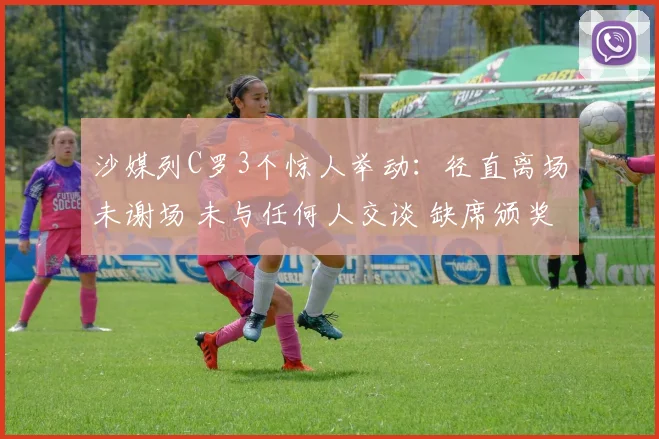 沙媒列C罗3个惊人举动：径直离场未谢场 未与任何人交谈 缺席颁奖