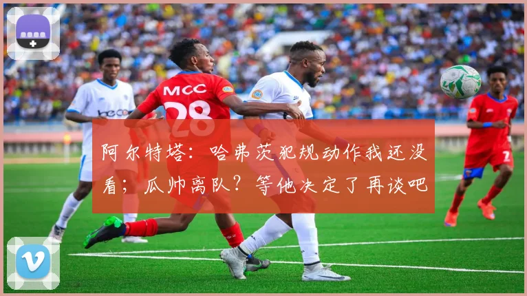阿尔特塔：哈弗茨犯规动作我还没看；瓜帅离队？等他决定了再谈吧