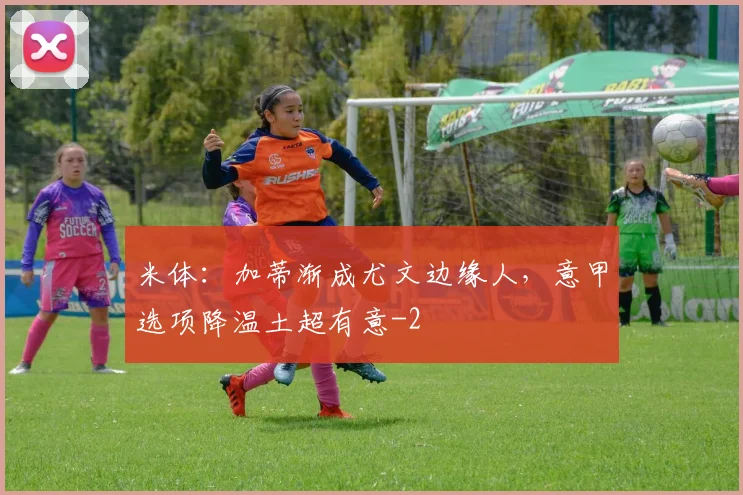 米体：加蒂渐成尤文边缘人，意甲选项降温土超有意
