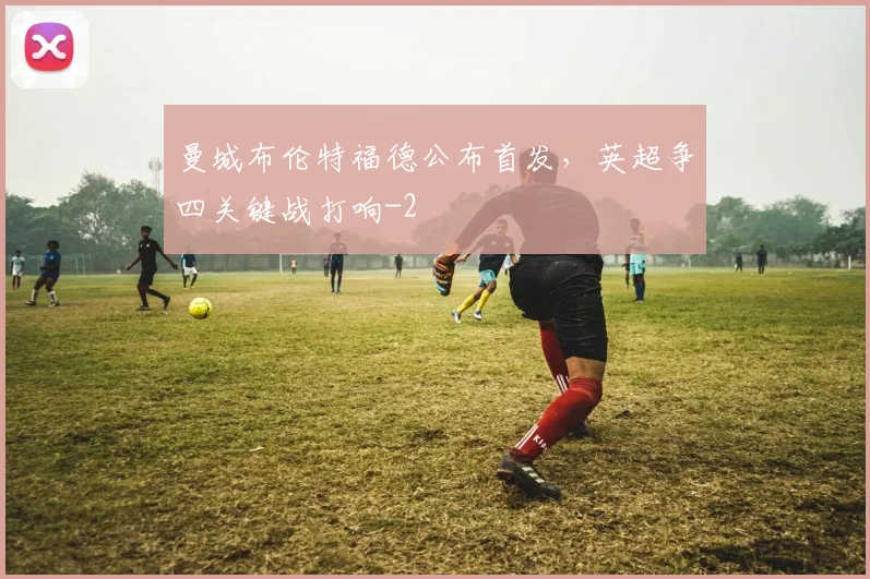 曼城布伦特福德公布首发，英超争四关键战打响