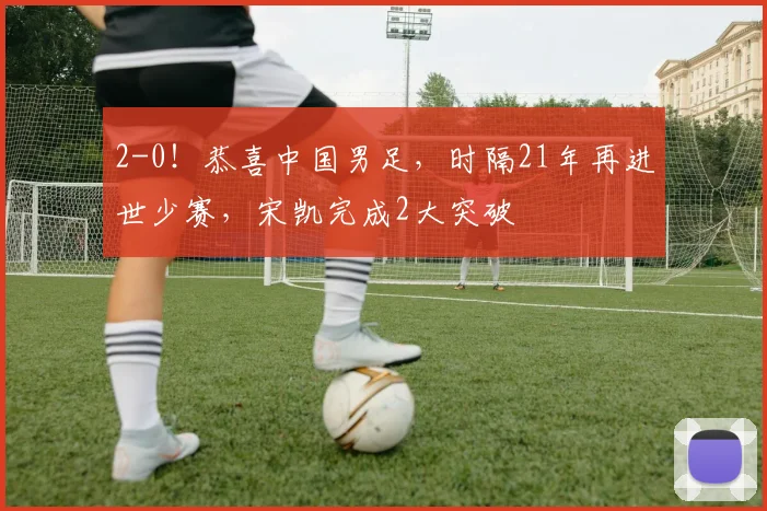 2-0！恭喜中国男足，时隔21年再进世少赛，宋凯完成2大突破