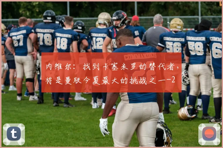内维尔：找到卡塞米罗的替代者，将是曼联今夏最大的挑战之一